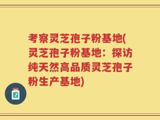 考察灵芝孢子粉基地(灵芝孢子粉基地：探访纯天然高品质灵芝孢子粉生产基地)