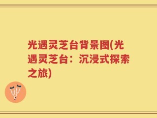 光遇灵芝台背景图(光遇灵芝台：沉浸式探索之旅)