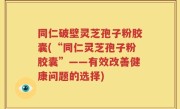 同仁破壁灵芝孢子粉胶囊(“同仁灵芝孢子粉胶囊”——有效改善健康问题的选择)