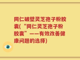 同仁破壁灵芝孢子粉胶囊(“同仁灵芝孢子粉胶囊”——有效改善健康问题的选择)