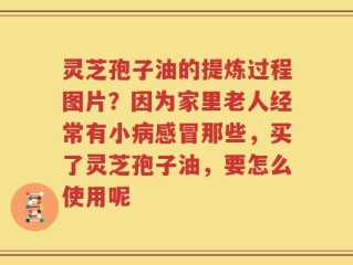 灵芝孢子油的提炼过程图片？因为家里老人经常有小病感冒那些，买了灵芝孢子油，要怎么使用呢