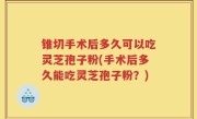 锥切手术后多久可以吃灵芝孢子粉(手术后多久能吃灵芝孢子粉？)