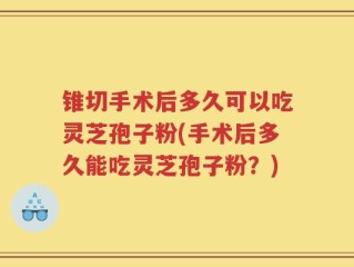 锥切手术后多久可以吃灵芝孢子粉(手术后多久能吃灵芝孢子粉？)