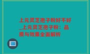 上元灵芝孢子粉好不好_上元灵芝孢子粉：品质与效果全面解析