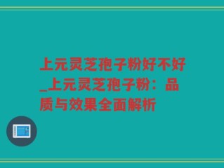 上元灵芝孢子粉好不好_上元灵芝孢子粉：品质与效果全面解析