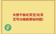 大便干能吃灵芝(吃灵芝可以缓解便秘问题)
