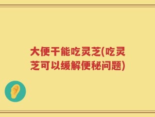 大便干能吃灵芝(吃灵芝可以缓解便秘问题)