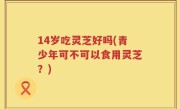 14岁吃灵芝好吗(青少年可不可以食用灵芝？)