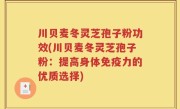 川贝麦冬灵芝孢子粉功效(川贝麦冬灵芝孢子粉：提高身体免疫力的优质选择)