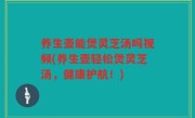 养生壶能煲灵芝汤吗视频(养生壶轻松煲灵芝汤，健康护航！)