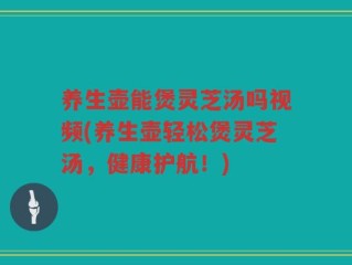 养生壶能煲灵芝汤吗视频(养生壶轻松煲灵芝汤，健康护航！)
