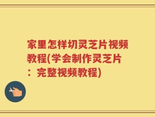 家里怎样切灵芝片视频教程(学会制作灵芝片：完整视频教程)