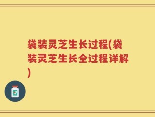 袋装灵芝生长过程(袋装灵芝生长全过程详解)