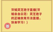 芬姐灵芝孢子直播(芬姐亲自示范：灵芝孢子的正确食用方法直播，快来学习！)