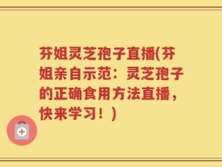 芬姐灵芝孢子直播(芬姐亲自示范：灵芝孢子的正确食用方法直播，快来学习！)
