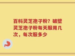 百科灵芝孢子粉？破壁灵芝孢子粉每天服用几次，每次服多少