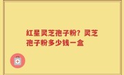 红星灵芝孢子粉？灵芝孢子粉多少钱一盒