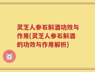 灵芝人参石斛酒功效与作用(灵芝人参石斛酒的功效与作用解析)