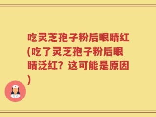 吃灵芝孢子粉后眼睛红(吃了灵芝孢子粉后眼睛泛红？这可能是原因)
