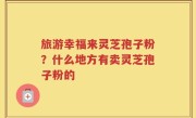 旅游幸福来灵芝孢子粉？什么地方有卖灵芝孢子粉的