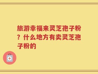 旅游幸福来灵芝孢子粉？什么地方有卖灵芝孢子粉的