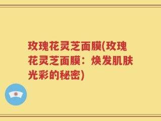 玫瑰花灵芝面膜(玫瑰花灵芝面膜：焕发肌肤光彩的秘密)