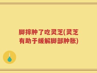 脚摔肿了吃灵芝(灵芝有助于缓解脚部肿胀)