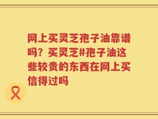 网上买灵芝孢子油靠谱吗？买灵芝#孢子油这些较贵的东西在网上买信得过吗