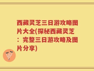 西藏灵芝三日游攻略图片大全(探秘西藏灵芝：完整三日游攻略及图片分享)