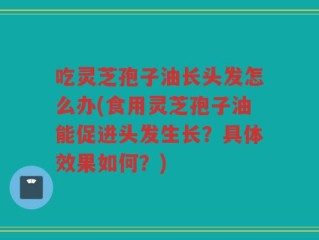 吃灵芝孢子油长头发怎么办(食用灵芝孢子油能促进头发生长？具体效果如何？)