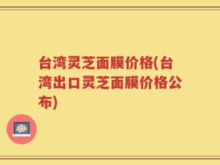 台湾灵芝面膜价格(台湾出口灵芝面膜价格公布)