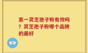紫一灵芝孢子粉有效吗？灵芝孢子粉哪个品牌的最好