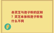 赤灵芝与孢子粉的区别？灵芝本体和孢子粉有什么不同