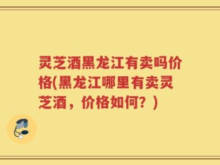 灵芝酒黑龙江有卖吗价格(黑龙江哪里有卖灵芝酒，价格如何？)