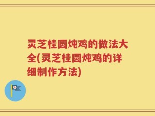 灵芝桂圆炖鸡的做法大全(灵芝桂圆炖鸡的详细制作方法)
