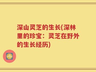 深山灵芝的生长(深林里的珍宝：灵芝在野外的生长经历)