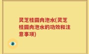 灵芝桂圆肉泡水(灵芝桂圆肉泡水的功效和注意事项)
