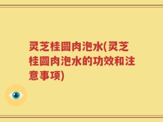 灵芝桂圆肉泡水(灵芝桂圆肉泡水的功效和注意事项)