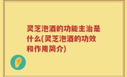 灵芝泡酒的功能主治是什么(灵芝泡酒的功效和作用简介)
