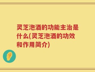 灵芝泡酒的功能主治是什么(灵芝泡酒的功效和作用简介)