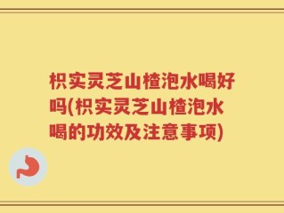 枳实灵芝山楂泡水喝好吗(枳实灵芝山楂泡水喝的功效及注意事项)