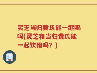 灵芝当归黄氏能一起喝吗(灵芝和当归黄氏能一起饮用吗？)
