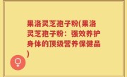 果洛灵芝孢子粉(果洛灵芝孢子粉：强效养护身体的顶级营养保健品)