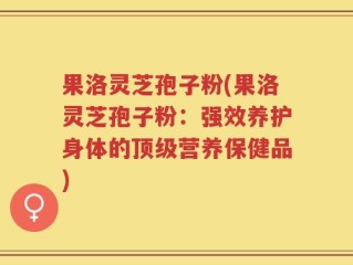 果洛灵芝孢子粉(果洛灵芝孢子粉：强效养护身体的顶级营养保健品)