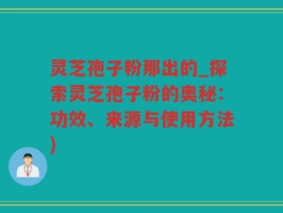 灵芝孢子粉那出的_探索灵芝孢子粉的奥秘：功效、来源与使用方法)