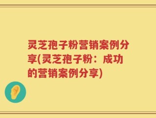 灵芝孢子粉营销案例分享(灵芝孢子粉：成功的营销案例分享)