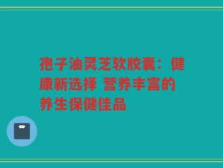 孢子油灵芝软胶囊：健康新选择 营养丰富的养生保健佳品