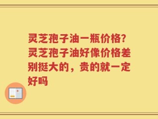灵芝孢子油一瓶价格？灵芝孢子油好像价格差别挺大的，贵的就一定好吗