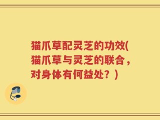 猫爪草配灵芝的功效(猫爪草与灵芝的联合，对身体有何益处？)