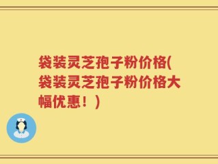 袋装灵芝孢子粉价格(袋装灵芝孢子粉价格大幅优惠！)